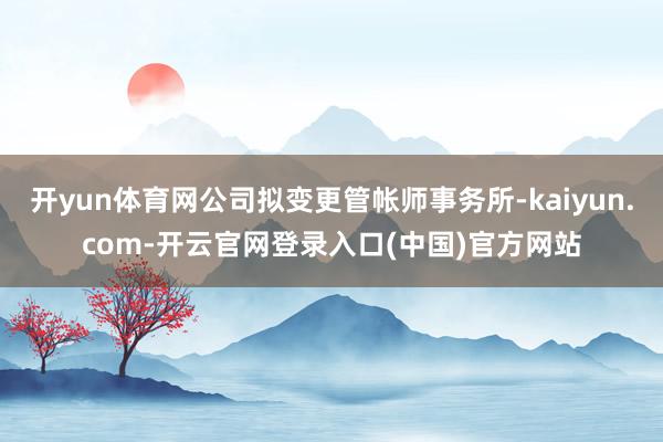开yun体育网公司拟变更管帐师事务所-kaiyun.com-