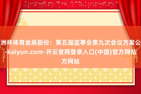 欧洲杯体育金辰股份：第五届监事会第九次会议方案公告-kaiy