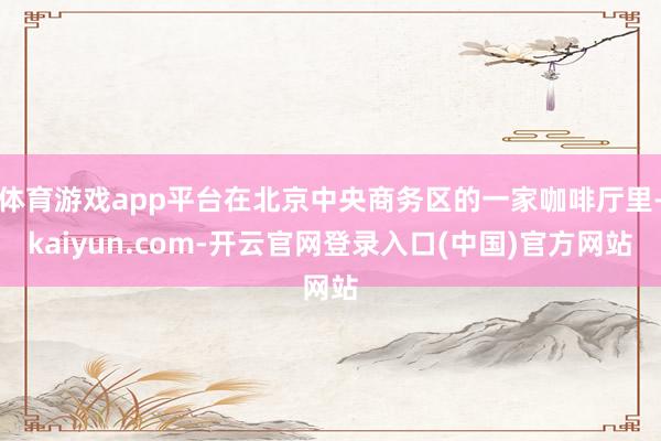 体育游戏app平台在北京中央商务区的一家咖啡厅里-kaiyu