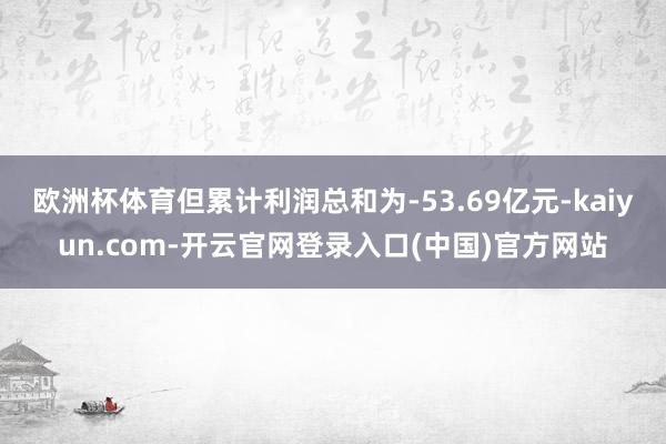 欧洲杯体育但累计利润总和为-53.69亿元-kaiyun.c