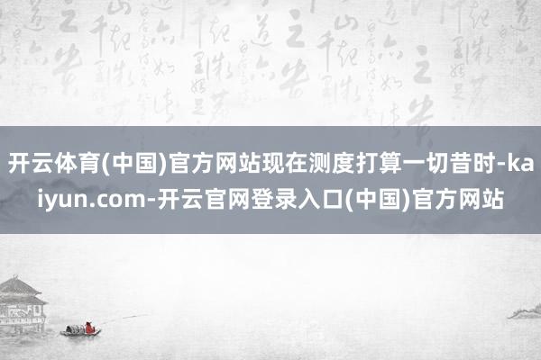 开云体育(中国)官方网站现在测度打算一切昔时-kaiyun.