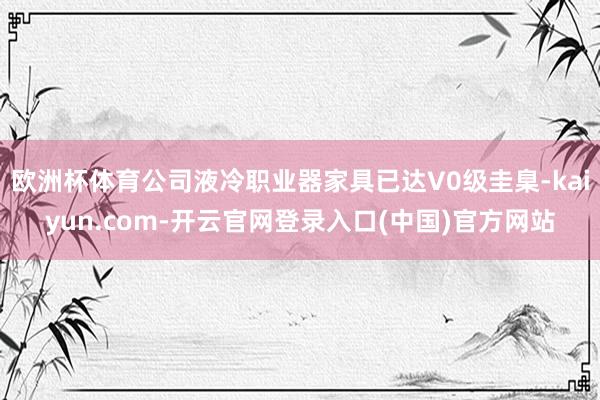欧洲杯体育公司液冷职业器家具已达V0级圭臬-kaiyun.c