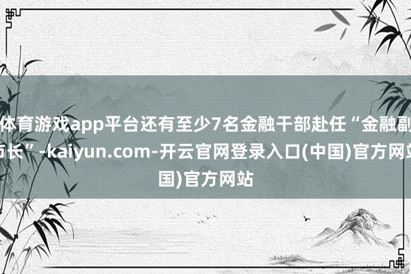 体育游戏app平台还有至少7名金融干部赴任“金融副市长”-k